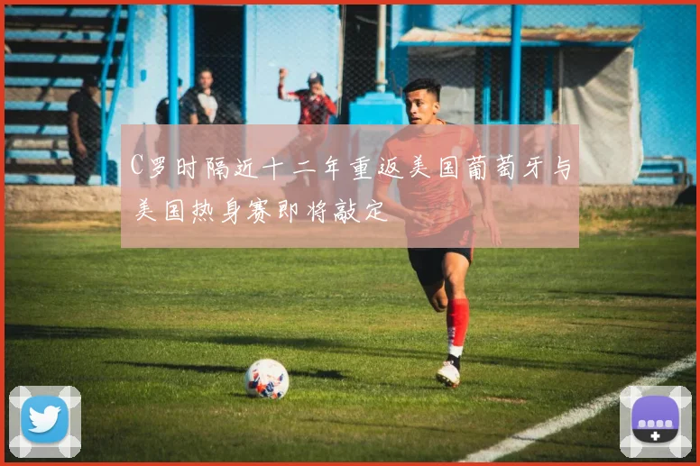C罗时隔近十二年重返美国葡萄牙与美国热身赛即将敲定
