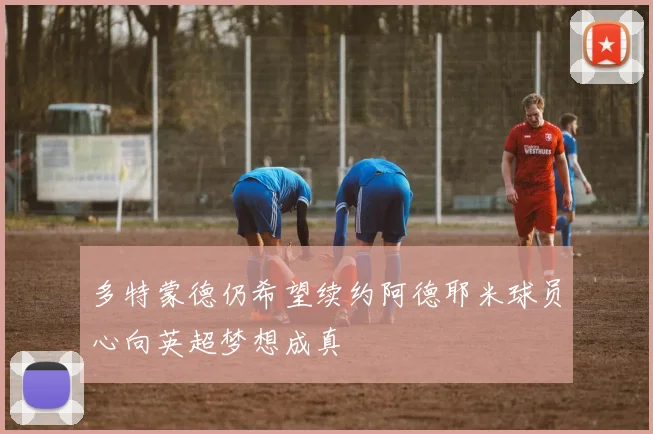 多特蒙德仍希望续约阿德耶米球员心向英超梦想成真